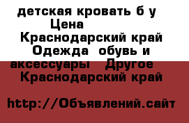 детская кровать б/у › Цена ­ 5 000 - Краснодарский край Одежда, обувь и аксессуары » Другое   . Краснодарский край